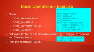 Basic Operations - Exercise
 Given
 COST_PINEAPPLE=50
 COST_BANANA=4
 COST_WATERMELON=23
 COST_BASKET=1
 Calculate TOTAL of a fruit basket containing 1 pinapple, 2 bananas
and 3 watermelons
 Print the content of TOTAL
#!/bin/bash
COST_PINEAPPLE=50
COST_BANANA=4
COST_WATERMELON=23
COST_BASKET=1
TOTAL=$(( $COST_BASKET + 
( $COST_PINEAPPLE * 1 ) 
+ ( $COST_BANANA * 2 ) 
+ ( $COST_WATERMELON * 3 )
))
echo Total is: $TOTAL
$ bash ./operations.sh
Total is: 128
 