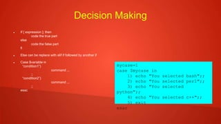 Decision Making
 If [ expression ]; then
code the true part
else
code the false part
fi
 Else can be replace with elif if followed by another if
 Case $variable in
“condition1”)
command ...
;;
“condition2”)
command ...
;;
esac
mycase=1
case $mycase in
1) echo "You selected bash";;
2) echo "You selected perl";;
3) echo "You selected
python";;
4) echo "You selected c++";;
5) exit
esac
 
