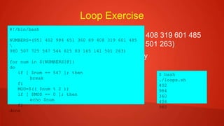 Loop Exercise
 NUMBERS=(951 402 984 651 360 69 408 319 601 485
980 507 725 547 544 615 83 165 141 501 263)
 Print all even numbers in order of array
 Do not print anything after 547
#!/bin/bash
NUMBERS=(951 402 984 651 360 69 408 319 601 485

980 507 725 547 544 615 83 165 141 501 263)
for num in ${NUMBERS[@]}
do
if [ $num == 547 ]; then
break
fi
MOD=$(( $num % 2 ))
if [ $MOD == 0 ]; then
echo $num
fi
done
$ bash
./loops.sh
402
984
360
408
980
 