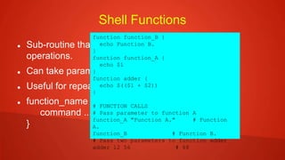 Shell Functions
 Sub-routine that implements set of commands and
operations.
 Can take parameters
 Useful for repeated tasks
 function_name {
command ....
}
function function_B {
echo Function B.
}
function function_A {
echo $1
}
function adder {
echo $(($1 + $2))
}
# FUNCTION CALLS
# Pass parameter to function A
function_A "Function A." # Function
A.
function_B # Function B.
# Pass two parameters to function adder
adder 12 56 # 68
 