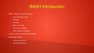 BASH Introduction
 Shell – what is it and who cares?
 Current directory, umask
 Exit codes
 Functions
 Built in commands
 Environment Variables
 Traps, Options and Aliases
 sh, ksh, csh and the rest of the family
 How does it work?
 Command Expansion
 Command Execution
 