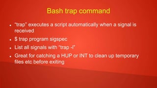 Bash trap command
 “trap” executes a script automatically when a signal is
received
 $ trap program sigspec
 List all signals with “trap -l”
 Great for catching a HUP or INT to clean up temporary
files etc before exiting
 