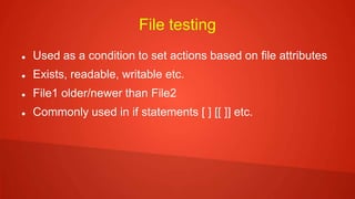 File testing
 Used as a condition to set actions based on file attributes
 Exists, readable, writable etc.
 File1 older/newer than File2
 Commonly used in if statements [ ] [[ ]] etc.
 