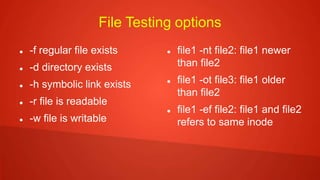 File Testing options
 -f regular file exists
 -d directory exists
 -h symbolic link exists
 -r file is readable
 -w file is writable
 file1 -nt file2: file1 newer
than file2
 file1 -ot file3: file1 older
than file2
 file1 -ef file2: file1 and file2
refers to same inode
 