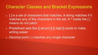 Character Classes and Bracket Expressions
 [ ] is a set of characters that matches. A string matches if it
matches any of the characters in the set. A ^ inside the [ ]
means do not patch
 Predefined sets like [[:alnum:]] [[:digit:]] exists to make
writing easier
 Decimal point (.) matches any single character
 