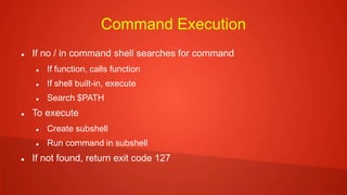 Command Execution
 If no / in command shell searches for command
 If function, calls function
 If shell built-in, execute
 Search $PATH
 To execute
 Create subshell
 Run command in subshell
 If not found, return exit code 127
 