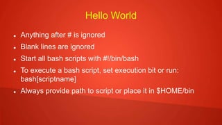 Hello World
 Anything after # is ignored
 Blank lines are ignored
 Start all bash scripts with #!/bin/bash
 To execute a bash script, set execution bit or run:
bash[scriptname]
 Always provide path to script or place it in $HOME/bin
 