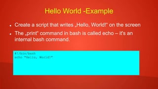 Hello World -Example
 Create a script that writes „Hello, World!“ on the screen
 The „print“ command in bash is called echo – it's an
internal bash command.
#!/bin/bash
echo "Hello, World!"
 