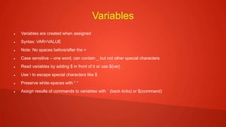 Variables
 Variables are created when assigned
 Syntax: VAR=VALUE
 Note: No spaces before/after the =
 Case sensitive – one word, can contain _ but not other special characters
 Read variables by adding $ in front of it or use ${var}
 Use  to escape special characters like $
 Preserve white-spaces with “ “
 Assign results of commands to variables with ` (back-ticks) or $(command)
 
