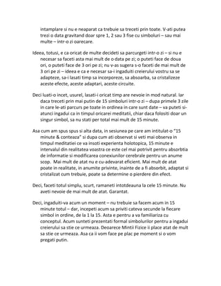 intamplare si nu e neaparat ca trebuie sa treceti prin toate. V-ati putea
trezi o data gravitand doar spre 1, 2 sau 3 fise cu simboluri – sau mai
multe – intr-o zi oarecare.
Ideea, totusi, e ca oricat de multe decideti sa parcurgeti intr-o zi – si nu e
necesar sa faceti asta mai mult de o data pe zi; o puteti face de doua
ori, o puteti face de 3 ori pe zi; nu v-as sugera s-o faceti de mai mult de
3 ori pe zi – ideea e ca e necesar sa-i ingaduiti creierului vostru sa se
adapteze, sa-i lasati timp sa incorporeze, sa absoarba, sa cristalizeze
aceste efecte, aceste adaptari, aceste circuite.
Deci luati-o incet, usurel, lasati-i oricat timp are nevoie in mod natural. Iar
daca treceti prin mai putin de 15 simboluri intr-o zi – dupa primele 3 zile
in care le-ati parcurs pe toate in ordinea in care sunt date – va puteti si-
atunci ingadui ca in timpul oricarei meditatii, chiar daca folositi doar un
singur simbol, sa nu stati per total mai mult de 15 minute.
Asa cum am spus spus si alta data, in sesiunea pe care am intitulat-o “15
minute & conteaza” si dupa cum ati observat si veti mai observa in
timpul meditatiei ce va insoti experienta holotopica, 15 minute e
intervalul din realitatea voastra ce este cel mai potrivit pentru absorbtia
de informatie si modificarea conexiunilor cerebrale pentru un anume
scop. Mai mult de atat nu e cu-adevarat eficient. Mai mult de atat
poate in realitate, in anumite privinte, inainte de a fi absorbit, adaptat si
cristalizat cum trebuie, poate sa determine o pierdere din efect.
Deci, faceti totul simplu, scurt, ramaneti intotdeauna la cele 15 minute. Nu
aveti nevoie de mai mult de atat. Garantat.
Deci, ingaduiti-va acum un moment – nu trebuie sa facem acum in 15
minute totul – dar, incepeti acum sa priviti cateva secunde la fiecare
simbol in ordine, de la 1 la 15. Asta e pentru a va familiariza cu
conceptul. Acum sunteti prezentati formal simbolurilor pentru a ingadui
creierului sa stie ce urmeaza. Deoarece Mintii Fizice ii place atat de mult
sa stie ce urmeaza. Asa ca ii vom face pe plac pe moment si o vom
pregati putin.
 