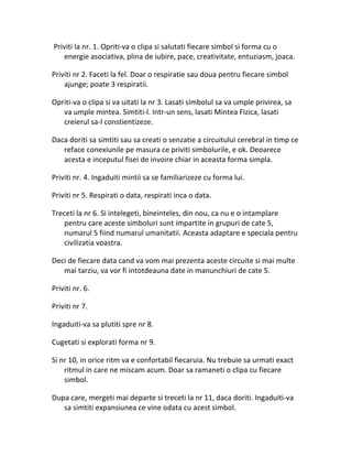 Priviti la nr. 1. Opriti-va o clipa si salutati fiecare simbol si forma cu o
energie asociativa, plina de iubire, pace, creativitate, entuziasm, joaca.
Priviti nr 2. Faceti la fel. Doar o respiratie sau doua pentru fiecare simbol
ajunge; poate 3 respiratii.
Opriti-va o clipa si va uitati la nr 3. Lasati simbolul sa va umple privirea, sa
va umple mintea. Simtiti-l. Intr-un sens, lasati Mintea Fizica, lasati
creierul sa-l constientizeze.
Daca doriti sa simtiti sau sa creati o senzatie a circuitului cerebral in timp ce
reface conexiunile pe masura ce priviti simbolurile, e ok. Deoarece
acesta e inceputul fisei de invoire chiar in aceasta forma simpla.
Priviti nr. 4. Ingaduiti mintii sa se familiarizeze cu forma lui.
Priviti nr 5. Respirati o data, respirati inca o data.
Treceti la nr 6. Si intelegeti, bineinteles, din nou, ca nu e o intamplare
pentru care aceste simboluri sunt impartite in grupuri de cate 5,
numarul 5 fiind numarul umanitatii. Aceasta adaptare e speciala pentru
civilizatia voastra.
Deci de fiecare data cand va vom mai prezenta aceste circuite si mai multe
mai tarziu, va vor fi intotdeauna date in manunchiuri de cate 5.
Priviti nr. 6.
Priviti nr 7.
Ingaduiti-va sa plutiti spre nr 8.
Cugetati si explorati forma nr 9.
Si nr 10, in orice ritm va e confortabil fiecaruia. Nu trebuie sa urmati exact
ritmul in care ne miscam acum. Doar sa ramaneti o clipa cu fiecare
simbol.
Dupa care, mergeti mai departe si treceti la nr 11, daca doriti. Ingaduiti-va
sa simtiti expansiunea ce vine odata cu acest simbol.
 