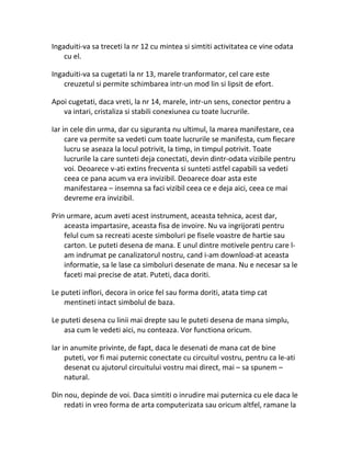 Ingaduiti-va sa treceti la nr 12 cu mintea si simtiti activitatea ce vine odata
cu el.
Ingaduiti-va sa cugetati la nr 13, marele tranformator, cel care este
creuzetul si permite schimbarea intr-un mod lin si lipsit de efort.
Apoi cugetati, daca vreti, la nr 14, marele, intr-un sens, conector pentru a
va intari, cristaliza si stabili conexiunea cu toate lucrurile.
Iar in cele din urma, dar cu siguranta nu ultimul, la marea manifestare, cea
care va permite sa vedeti cum toate lucrurile se manifesta, cum fiecare
lucru se aseaza la locul potrivit, la timp, in timpul potrivit. Toate
lucrurile la care sunteti deja conectati, devin dintr-odata vizibile pentru
voi. Deoarece v-ati extins frecventa si sunteti astfel capabili sa vedeti
ceea ce pana acum va era invizibil. Deoarece doar asta este
manifestarea – insemna sa faci vizibil ceea ce e deja aici, ceea ce mai
devreme era invizibil.
Prin urmare, acum aveti acest instrument, aceasta tehnica, acest dar,
aceasta impartasire, aceasta fisa de invoire. Nu va ingrijorati pentru
felul cum sa recreati aceste simboluri pe fisele voastre de hartie sau
carton. Le puteti desena de mana. E unul dintre motivele pentru care l-
am indrumat pe canalizatorul nostru, cand i-am download-at aceasta
informatie, sa le lase ca simboluri desenate de mana. Nu e necesar sa le
faceti mai precise de atat. Puteti, daca doriti.
Le puteti inflori, decora in orice fel sau forma doriti, atata timp cat
mentineti intact simbolul de baza.
Le puteti desena cu linii mai drepte sau le puteti desena de mana simplu,
asa cum le vedeti aici, nu conteaza. Vor functiona oricum.
Iar in anumite privinte, de fapt, daca le desenati de mana cat de bine
puteti, vor fi mai puternic conectate cu circuitul vostru, pentru ca le-ati
desenat cu ajutorul circuitului vostru mai direct, mai – sa spunem –
natural.
Din nou, depinde de voi. Daca simtiti o inrudire mai puternica cu ele daca le
redati in vreo forma de arta computerizata sau oricum altfel, ramane la
 