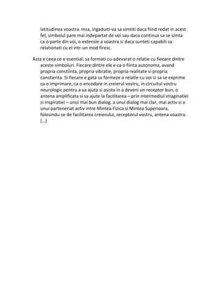 latitudinea voastra. Insa, ingaduiti-va sa simtiti daca fiind redat in acest
fel, simbolul pare mai indepartat de voi sau daca continua sa se simta
ca o parte din voi, o extensie a voastra si daca sunteti capabili sa
relationati cu el intr-un mod firesc.
Asta e ceea ce e esential: sa formati cu-adevarat o relatie cu fiecare dintre
aceste simboluri. Fiecare dintre ele e ca o fiinta autonoma, avand
propria constiinta, propria vibratie, propria realitate si propria
constienta. Si fiecare e gata sa formeze o relatie cu voi si sa se exprime
ca o imprimare, ca o encodare in creierul vostru, in circuitul vostru
neurologic pentru a va ajuta si asista in a deveni un receptor bun, o
antena amplificata si sa ajute la facilitarea – prin intermediul imaginatiei
si inspiratiei – unui mai bun dialog, a unui dialog mai clar, mai activ si a
unui parteneriat activ intre Mintea Fizica si Mintea Superioara,
folosindu-se de facilitarea creierului, receptorul vostru, antena voastra.
[…]
 