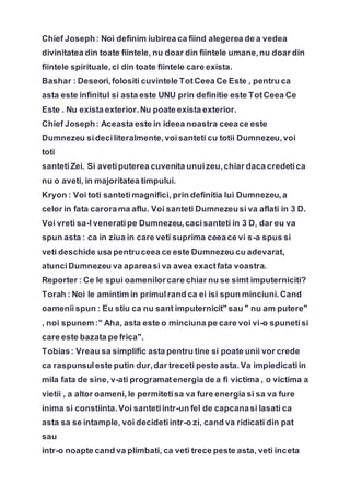 Chief Joseph: Noi definim iubirea ca fiind alegerea de a vedea
divinitatea din toate fiintele, nu doar din fiintele umane,nu doar din
fiintele spirituale,ci din toate fiintele care exista.
Bashar : Deseori,folositi cuvintele TotCeea Ce Este , pentru ca
asta este infinitul si asta este UNU prin definitie este TotCeea Ce
Este . Nu exista exterior.Nu poate exista exterior.
Chief Joseph: Aceasta este in ideea noastra ceeace este
Dumnezeu sideciliteralmente,voisanteti cu totii Dumnezeu,voi
toti
santetiZei. Si avetiputerea cuvenita unuizeu,chiar daca credetica
nu o aveti, in majoritatea timpului.
Kryon : Voi toti santetimagnifici, prin definitia lui Dumnezeu,a
celor in fata carorama aflu. Voi santeti Dumnezeusi va aflati in 3 D.
Voi vreti sa-l venerati pe Dumnezeu,cacisanteti in 3 D, dar eu va
spun asta : ca in ziua in care veti suprima ceeace vi s-a spus si
veti deschide usa pentruceea ce este Dumnezeu cu adevarat,
atunciDumnezeu va apareasi va avea exactfata voastra.
Reporter : Ce le spui oamenilorcare chiar nu se simt imputerniciti?
Torah : Noi le amintim in primulrand ca ei isi spun minciuni.Cand
oameniispun : Eu stiu ca nu sant imputernicit" sau " nu am putere"
, noi spunem:" Aha, asta este o minciuna pe care voi vi-o spunetisi
care este bazata pe frica".
Tobias: Vreau sa simplific asta pentru tine si poate unii vor crede
ca raspunsuleste putin dur,dar treceti peste asta.Va impiedicatiin
mila fata de sine, v-ati programatenergiade a fi victima , o victima a
vietii , a altor oameni, le permitetisa va fure energia si sa va fure
inima si constiinta.Voi santetiintr-un fel de capcanasi lasati ca
asta sa se intample, voi decidetiintr-o zi, cand va ridicati din pat
sau
intr-o noapte cand va plimbati, ca veti trece peste asta, veti inceta
 