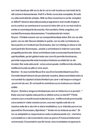 sa-i mai lasati pe altii sa ia de la voi si veti inceta sa mai luati de la
alti oamenideasemenea.Veti fi o fiinta suverana completa.Si este
cu adevaratatatde simplu. Stiti ce face acestlucru sa fie complex
si dificil? Umanii dezvoltaaceste programein mai multe trepte si
scriu cartisi au seminaresi cursurisi intra din ce in ce mai mult in
minte si santdeparte de esenta.Voi santetio fiinta angelica,voi
santetiDumnezeu deasemenea.Trecetipeste tot restul.
Kryon : Fiintele umane vor sa compartimenteze totul.Ele vor sa stie
pasii, vor sa stie fiecare detaliu in parte,vor sa stie ce trebuie sa
faca pentru a-l multumi pe Dumnezeu,dar nu inteleg ca daca si ele
sant partidin Dumnezeu , exista o schimbare in interior care este
pregatita pentruele. Acea schimbareeste cunoscuta foarte bine in
spiritualitate,pe tot globul este cea care iti permite iluminarea,
permite raspunsurile este inceata si trebuie sa uitati tot ce ati
invatat. Dar este adevarat: orice uman poate,indiferentde situatie,
indiferentunde se afla si cine sant.
Bashar : In asa numita Noua Era sau Era Constientizariisau Era
ConstientizariiUmane de pe planeta voastra,ideea esentiala este ca
voi santeti la capatulcicluluilimitarii pe care v-ati impus-o singuri
,acum mii de ani. Si va treziti la amintirea ca nu trebuie sa o faceti
astfel .
Kryon : Exista o singura intrebarepe care ar trebuisa vi-o puneti: "
Este cea mai rapida cale pentru a obtine orice va doriti?" Fiinte
umane care urmaritiacestmaterialacum , indiferentde provocarile
care exista in viata voastra acum,cea mai rapida cale de a le
rezolva este de a sta intr-o stare meditativa,cu o intentie pura si sa
spunetilui Dumnezeu,Spiritului:" Arata-mi ce trebuie sa stiu". Si
nu va asteptatica raspunsulsa cada ca ploaia peste voi ; mai bine
cunoastetica v-ati conectatla ceea ce pare a fi haosulsistemului
universului.Conectatiin asa fel incat, sincronicitateava aparea in
 