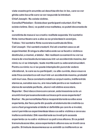 viata voastraprin anumite usi deschise din loc in loc, care va vor
ghida catre locurile care va vor raspunde la intrebari.
Chief Joseph: Nu exista victime.
ConsiliulPleiedian : Exista doar participantivoluntari.O.k? Nu
exista victime. Deci, va puteti crea realitatea,va puteti deconecta de
la
constiinta de masa si sa creatio realitate separata.Voi santetio
fiinta nemuritoare care a ales sa se proiectezein acestjoc.
Tobias: Voi santetio fiinta suverana sustinuta de Sine.
Cief Joseph : Voi santeticreatorii.Voi ati creattot ceea ce ati
experimentat.Si singura alternativa este sa va faceti o victima a
destinului,a mamei, a tatalui . Noi realizam ca oameniinu vor sa
moara de vreo boala dureroasasau intr-un accidentde masina,dar
nimic nu vi se intampla ; toate mortile sant cu adevaratsinucideri.
Pentru ca nimic nu vi se poate intampla din punctde vedere
vibrational, la care sa nu participati; cu alte cuvinte,daca voua va
este frica constantca veti muriintr-un accidentde masina,probabil
veti muri asa. Daca constantcredetica corpulvostru,indiferentde
starea sa,sanatos sau nu, are resursele pentrua se readuce in
starea de sanatate perfecta , atunci veti obtine acea stare.
Reporter : Deci daca cineva are cancer,asta inseamna ca la un
anumitnivel persoanadoreste sa treaca prin acea experienta?
Bashar : Nu personalitatea fizica neaparatdorestesa aiba acea
experienta,dar face parte din puzzle-ulsistemuluide credinta cu
care a fost programata siideile si definitiile pe care le-a invatat,
care ii permite sa experimenteze ideea ca estio victima a ceva sau
inafara controlului.DAr esentialeste sa inveti prin aceasta
experienta ca nu estio victima si ca poti crea altceva.Si ca puteti
transmutaacea idee,acea experientain altceva sau sa inveti ceva
pozitiv. Si trebuie deasemeneasa va amintiti ca indiferentce se
 