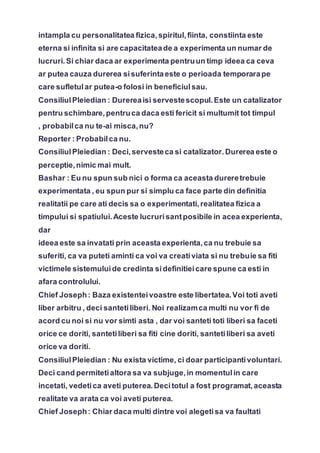 intampla cu personalitatea fizica,spiritul,fiinta, constiinta este
eterna si infinita si are capacitateade a experimenta un numar de
lucruri.Si chiar daca ar experimenta pentruun timp ideea ca ceva
ar putea cauza durerea sisuferintaeste o perioada temporarape
care sufletular putea-o folosi in beneficiulsau.
ConsiliulPleiedian : Durereaisi servestescopul.Este un catalizator
pentru schimbare,pentruca daca esti fericit si multumit tot timpul
, probabilca nu te-ai misca,nu?
Reporter : Probabilca nu.
ConsiliulPleiedian : Deci,servesteca si catalizator.Durerea este o
perceptie,nimic mai mult.
Bashar : Eu nu spun sub nici o forma ca aceasta dureretrebuie
experimentata , eu spun pur si simplu ca face parte din definitia
realitatii pe care ati decis sa o experimentati,realitatea fizica a
timpului si spatiului.Aceste lucrurisantposibile in acea experienta,
dar
ideea este sa invatati prin aceasta experienta,ca nu trebuie sa
suferiti, ca va puteti aminti ca voi va creativiata si nu trebuie sa fiti
victimele sistemuluide credinta sidefinitieicare spune ca esti in
afara controlului.
Chief Joseph: Baza existenteivoastre este libertatea.Voi toti aveti
liber arbitru , deci santetiliberi. Noi realizamca multi nu vor fi de
acord cu noi si nu vor simti asta , dar voi santeti toti liberi sa faceti
orice ce doriti, santetiliberi sa fiti cine doriti, santetiliberi sa aveti
orice va doriti.
ConsiliulPleiedian : Nu exista victime, ci doar participantivoluntari.
Deci cand permitetialtora sa va subjuge,in momentulin care
incetati, vedetica aveti puterea.Decitotul a fost programat,aceasta
realitate va arata ca voi aveti puterea.
Chief Joseph: Chiar daca multi dintre voi alegetisa va faultati
 