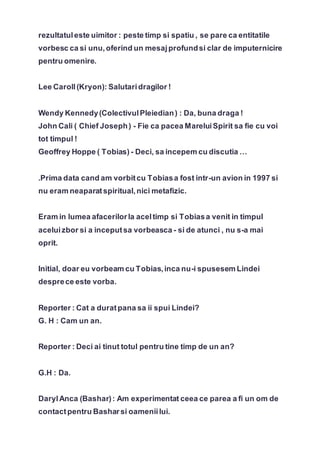 rezultatuleste uimitor : peste timp si spatiu , se pare ca entitatile
vorbesc ca si unu,oferind un mesajprofundsi clar de imputernicire
pentru omenire.
Lee Caroll(Kryon): Salutaridragilor !
Wendy Kennedy(ColectivulPleiedian) : Da, buna draga !
John Cali ( Chief Joseph) - Fie ca pacea MareluiSpirit sa fie cu voi
tot timpul !
Geoffrey Hoppe ( Tobias) - Deci, sa incepem cu discutia …
.Prima data cand am vorbitcu Tobiasa fost intr-un avion in 1997 si
nu eram neaparatspiritual,nici metafizic.
Eram in lumea afacerilorla aceltimp si Tobiasa venit in timpul
aceluizbor si a inceputsa vorbeasca - si de atunci , nu s-a mai
oprit.
Initial, doar eu vorbeam cu Tobias,inca nu-i spusesem Lindei
desprece este vorba.
Reporter : Cat a duratpana sa ii spui Lindei?
G. H : Cam un an.
Reporter : Deci ai tinut totul pentru tine timp de un an?
G.H : Da.
DarylAnca (Bashar): Am experimentat ceea ce parea a fi un om de
contactpentru Basharsi oameniilui.
 