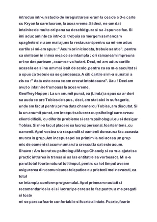 introdus intr-un studio de inregistraresi eram la cea de a 3-a carte
cu Kryon la care lucram,la acea vreme.Si deci, ne-am dat
intalnire de multe ori pana sa deschidgura si sa-i spun ce fac. Si
imi aduc aminte ca intr-o zi trebuia sa mergem sa mancam
spaghete si nu am mai ajuns la restaurantpentru ca mi-am adus
cartile si mi-am spus :" Acum ori niciodata,trebuie sa stie", pentru
ca simteam in inima mea ce se intampla ; ori ramaneam impreuna
ori ne desparteam , acum se va hotari. Deci,mi-am adus cartile
acasa la ea si nu am mai iesit de acolo,pentru ca ea m-a ascultatsi
a spus ca trebuie sa se gandeasca.A citi cartile si m-a sunatsi a
zis ca :" Asta este ceea ce am crezutintotdeauna".Uau ! Deciam
avut o intalnire frumoasala acea vreme.
Geoffrey Hoppe : La un anumitpunct,ea (Linda) a spus ca ar dori
sa auda ce are Tobiasde spus , deci, am stat aici in sufragerie,
unde am facut pentru prima data channelcu Tobias,am discutat.Si
la un anumitpunct,am inceputsa lucrez cu psihologicare aveau
clienti dificili, cu diferite problemesi eram psihologul,eu si desigur
Tobias.Si mi-a facut placeresa lucrez personal,foarte intens,cu
oamenii.Apoi vestea s-a raspanditsi oameniidoreausa fac aceasta
munca in grup.Am inceputapoisa primim la noi acasa un grup
mic de oamenisi acum numarula crescutla cat este acum.
Shawn : Am lucratcu psihologulMargo Chanely si ea m-a ajutat sa
practic intrareain transa si sa las entitatile sa vorbeasca.Mi s-a
paruttotul foarte naturaltot timpul, pentru ca tot timpul aveam
asigurarea din comunicareatelepatica cu prieteniimei nevazuti,ca
totul
se intampla conform programului.Apoi primeam noutatisi
recomandaride la ei si lucruripe care sa le fac pentru a ma pregati
si toate
mi se pareaufoarte confortabile sifoarte aliniate.Foarte,foarte
 