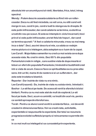 absoluta intr-un anumitpunctal vietii, libertatea,frica, totul, intreg
spectrul.
Wendy : Putem descrie aceastacalatorieca fiind intr-un roller-
coaster.Daca nu ati fost niciodata,va veti urca,nu stiti cand veti
merge in sus, cand in jos, cand o luati la stanga sau la dreapta.Si
este putin infricosator,dar cand calatoria setermina,va doriti sa
urcatidin nou pe scaun.Si asta se intampla in ciclul incarnarii,treci
prin el si este putin infricosator,are tot felul de hopuri, dar cand
se termina spuneti:" A fost o calatorie minunata,vreau sa maimerg
inca o data". Deci, asa imi descriu ei mie, ca odata ce vedejm
marea pictura sio intelegem,abia asteptam sa o luam de la capat.
Lee Caroll: Majoritatea oamenilornu cred ca mai exista ceva dupa
aceasta viata.Nu cred in nimic. Deci 85 % din populatia
Pamantuluicrede in religie , care sustine viata de dupa moarte si
totusi un sfert din populatia Pamantului,hinduistiisi buddhistiicred
intr-o viata de acum.Ceea ce face ca spiritualitatea sa nu prea aiba
sens.Intr-un fel, mama iti da nastere si ai un suflet etern , dar
asta este invatatura bisericii.
Reporter : Dar inainte de viata nu era nimic.
Lee Caroll(razand): Da, inainte de viata nu exista nimic. Intrebati-i.
Bashar : Le-atifacut pe toate. De aceea ati venit la sfarsitulciclului
limitarii. Pentru ca nu mai este atat de mult de explorat.Le-ati
facut pe toate. Deci, acum va amintiti, va treziti din acel vis, pentru
ca santetiaproapede sfarsitulsau.
Torah : Pentru ca atuncicand veniti in existenta fizica , voi deveniti
creatoriin dimensiunea fizica.Voi va creativiata, activitatile,
experientele si raspunsurile la experiente.Dar totul se rezumala
progresiaevolutieisufletuluipropriu si reincarnarea va permite din
ce
in ce mai mult sa intelegetisi sa cunoastetiprin experienta.
 