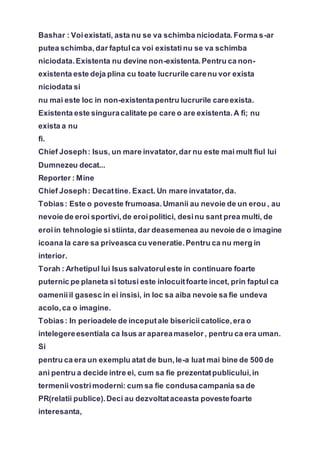 Bashar : Voiexistati, asta nu se va schimba niciodata.Forma s-ar
putea schimba, dar faptulca voi existatinu se va schimba
niciodata.Existenta nu devine non-existenta.Pentru ca non-
existenta este deja plina cu toate lucrurile carenu vor exista
niciodata si
nu mai este loc in non-existentapentru lucrurile careexista.
Existenta este singuracalitate pe care o are existenta.A fi; nu
exista a nu
fi.
Chief Joseph: Isus, un mare invatator,dar nu este mai mult fiul lui
Dumnezeu decat...
Reporter : Mine
Chief Joseph: Decattine. Exact. Un mare invatator,da.
Tobias: Este o poveste frumoasa.Umanii au nevoie de un erou , au
nevoie de eroi sportivi,de eroipolitici, desinu sant prea multi, de
eroiin tehnologie si stiinta, dar deasemenea au nevoie de o imagine
icoana la care sa priveasca cu veneratie.Pentru ca nu merg in
interior.
Torah : Arhetipul lui Isus salvatoruleste in continuare foarte
puternic pe planeta si totusi este inlocuitfoarte incet, prin faptul ca
oameniiil gasesc in ei insisi, in loc sa aiba nevoie sa fie undeva
acolo,ca o imagine.
Tobias: In perioadele de inceputale bisericiicatolice,era o
intelegereesentiala ca Isus ar apareamaselor, pentru ca era uman.
Si
pentru ca era un exemplu atat de bun,le-a luat mai bine de 500 de
ani pentru a decide intre ei, cum sa fie prezentatpublicului,in
termeniivostrimoderni: cum sa fie condusacampania sa de
PR(relatii publice).Deci au dezvoltataceasta povestefoarte
interesanta,
 