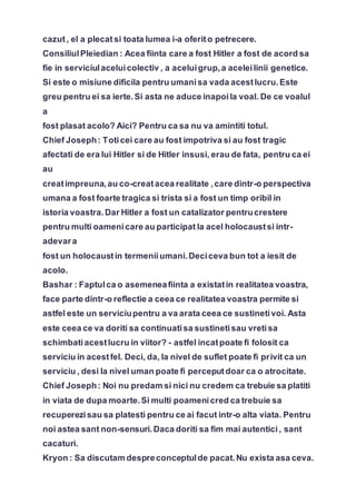 cazut, el a plecat si toata lumea i-a oferito petrecere.
ConsiliulPleiedian : Acea fiinta care a fost Hitler a fost de acord sa
fie in serviciulaceluicolectiv , a aceluigrup,a aceleilinii genetice.
Si este o misiune dificila pentru umanisa vada acestlucru.Este
greu pentru ei sa ierte.Si asta ne aduce inapoila voal. De ce voalul
a
fost plasat acolo? Aici? Pentru ca sa nu va amintiti totul.
Chief Joseph: Toticei care au fost impotriva si au fost tragic
afectati de era lui Hitler si de Hitler insusi, erau de fata, pentru ca ei
au
creatimpreuna,au co-creatacea realitate ,care dintr-o perspectiva
umana a fost foarte tragica si trista si a fost un timp oribil in
istoria voastra.Dar Hitler a fost un catalizator pentrucrestere
pentru multi oamenicare au participat la acel holocaustsi intr-
adevara
fost un holocaustin termeniiumani.Deciceva bun tot a iesit de
acolo.
Bashar : Faptulca o asemeneafiinta a existatin realitatea voastra,
face parte dintr-o reflectie a ceea ce realitatea voastra permite si
astfel este un serviciupentru a va arata ceea ce sustinetivoi. Asta
este ceea ce va doriti sa continuatisa sustinetisau vretisa
schimbatiacestlucru in viitor? - astfel incatpoate fi folosit ca
serviciu in acestfel. Deci, da, la nivel de suflet poate fi privit ca un
serviciu , desi la nivel uman poate fi perceputdoar ca o atrocitate.
Chief Joseph: Noi nu predam si nici nu credem ca trebuie sa platiti
in viata de dupa moarte.Si multi poamenicred ca trebuie sa
recuperezisau sa platesti pentru ce ai facut intr-o alta viata. Pentru
noi astea sant non-sensuri.Daca doriti sa fim mai autentici, sant
cacaturi.
Kryon : Sa discutam despreconceptulde pacat.Nu exista asa ceva.
 