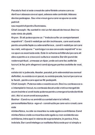 Pacatula fost si este creeatde catre fiintele umane care au
dorit sa-i ataseze cevasi apoi, adesea este controlat.Adesea
devine pedeapsa . Sau vine vreun guru careva spune ca este
potrivit
sau nepotrivitpentru Dumnezeu.
Chief Joseph: Nu santetiin nici un fel atacati de trecut.Deci nu
este nimic de platit.
Kryon : Si ati putea spune ca :" trebuie sa fie un comportament
nepotrivit". Cand ii vedetipe cei din inchisoare , care sant acolo
pentru anumite fapte cu adevaratferoce , cand ii vedetipe cei care
iau vieti, veti spune :" santsigur ca asa ceva este nepotrivit" si eu
va spun ca exactasta este. Este in schema echilibruluipe care ati
ales-o pentru a o crea ca si cultura a voastra.Dar din punctde
vederespiritual, urmeaza un tipar,unde ceicare fac astfel de
lucruri,le fac prin alegeresi cand ajung pe partea cealalta de voal,
nu
exista nici o judecata.Asadar,pacatul,prin adevaratulsau sensal
definitiei, nu exista ca si pacat,nu exista pacate,lucruripe care sa
le faceti , pentru care apoisa fiti pedepsiti.
Chief Joseph: Puterea este a voastraacum.Decinu conteazace s-
a intamplatin trecut,nu conteaza decatunde vretisa mergetide
acum inainte si aveti toata putereapentru a mergeoriundedoritide
aici. Aici si acum avetiacea putere.
Bashar : Cand nu va amintiti ca santeti eternisi infiniti ,
personalitatea fizica - ego-ul- constructia pe carevoio creati,care
este
mintea fizica, nu stie ca moartea nu este egala cu anihilarea.Cand
mintea fizica crede ca moartea este egala cu non-existenta sau
anihilarea,intra apoi in starea de supravietuire,in panica,frica,
indoiala.Dar cand intelege ca realitatea fizica este pur si simplu o
 