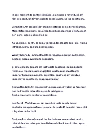 In acelmomentde contacttelepatic , o amintire a revenit, ca am
fost de acord , undevainainte de aceastaviata,sa fac acestlucru.
John Cali : Am crescutintr-o familie catolica de sicilieniemigranti.
Majoritatea lor,chiar si azi, chiar daca il canalizerz pe ChiefJoseph
de 15 ani , inca nu stiu ce fac eu.
Au unele idei, pentru ca eu nu vorbesc despreasta cu ei si ei nu ma
intreaba.Ei stiu ca eu fac ceva ciudat.
Wendy Kennedy: Am fost foarte norocoasa, am avutmult sprijin,
prieteniimei au avut multa acceptare.
Si este un lucru cu care am fost foarte deschisa ,nu am ascuns
nimic, nici macar fata de angajatisi intotdeauna a fost foarte
importantpentru minesa fiu autentica,pentru ca am vazutce
impactavea acestlucru asupraoamenilor.
Shawn Randall: Am inceputintr-o clasa unde invatam sa facem un
pod de tranzitie catre alte surse de inteligenta.
Deci, a inceputin contextulaceleiclase.
Lee Caroll: Vedetivoi, eu am crezutca toate aceste lucruri
ezotericeerau pentru femeibatrane,de peste 40 de ani si nu au nici
o legaturacu barbatii.
Deci, am fost atras de acestidoi barbaticare au canalizatpentru
mine si desis-a intamplatla o distanta de 3 ani, ambii mi-au spus
acelasilucru.
 