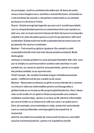 aer proaspat, avetiun sentimentde eliberare.Si daca ati putea
avea o mica imagine sau o amintire a acestuifenimen,niciodata nu
v-ati mai teme de moarte,v-ati petrece restulvietii cu un zambet
pe buze si cu fericire in inima.
Kryon : Exista energiiale ingerilor pe care voi ii numiti specialisti;
noi nu compartimizampana la un asemeneanivel,caci santem cu
totii unu, dar ne luam sarcinisi facem tot felul de lucruriunulpentru
celalalt si in asta ati putea spune ca unii vin pe planeta si altii sant
sustinatori.Exista mult mai multi sustinatoridecatumanicare vin
pe planeta.Eu santun sustinator.
Bashar : Totiumaniiau ghizisi ajutoare.Da,santeti cu totii
conectatila familii mult mai mari decatsanteticonstienti.Multi
dintre ghizi
sant pur si simplu prietenicu care ati experimentatin alte vieti, care
pur si simplu nu sant incarnatiin acelasicadrude timp in care
santetivoi, au ramas in spirit in acea perioada, pentru a va ajuta
din partea cealalta,ca sa spunem asa.
Chief Joseph: Nu santetiniciodata singuri.Intotdeaunaexista
ajutor , indiferentcat de jos credetica ati cazut.
Bashar : Ideea este ca adesea un ghid va avea intentia de a ramane
un intrus in oferirea onformatiilor pentruca intreaga idee a
ghidariieste sa va invete sa fiti propriulghid foarte bun.Deci, ideea
este ca de multe ori un ghid va folosi propunerile care exista in
realitatea voastra deja , pentru a va face sa fiti atenti la informatiile
pe care el simte ca ar trebuisa le stiti sau care v-ar putea servi.
Deci, de exemplu,sincronicitatea in viata, acele mici coincidente
care nu santaccidentale,cand ajungetila loculpotrivit, in
momentul
potrivit, ascultaticonversatia de careaveatinevoie sa o ascultati
exactla momentulpotrivit, pentru a fi capabilisa primiti
 