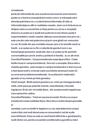 urmatoarea
parte de informatie de care aveatinevoie exactla acel moment,
poate ca a fost lucrarea ghiduluivostru carev-a indreptatcatre
directia potrivita si nu v-a oferit directinformatia.El stia ca
informatia deja se afla in realitatea voastra , doar ca el trebuia sa va
dirijeze catre un anumit loc si timp pentru ca voi sa o receptati.
Uneoris-ar putea sa ii auziti mai puternicsi mai direct,poate ii
experimentatiin visele voastre.Adesea comunicareavine prin vis ;
este una din cele mai puternicecaiprin care ghiziivor comunica
cu voi. Si multe din asa numitele vise pe care vi le amintiti cand va
treziti , s-ar putea sa nu fie o colectie de ganduricare v-au
framantatpe pamantin acele zile, dar s-ar putea sa fie partidin
conversatiile pe care le aveticu prieteniisi familia , la un alt nivel.
ConsiliulPleiedian : Corpulemotionalcreaza tiparulfizic. Toate
bolile incep in campulemotional, fara nici o exceptie.Daca este o
mutatie genetica ,asta incepe in campulemotionalsi a fost ceva ce
a fost lasat mult in urma de catre unuldintre stramosiivostri.Ei
au avut mariproblemeemotionale , le-au blocat in materialul
genetic si l-au trimis pe linia genetica.
Chief Joseph: Multi oamenipoartacu ei, chiar pe intreaga durataa
vietii, chiar pana pe patulde moarte,resentimente,vinovatii,
ingrijorari.Si de aici vin bolile fizice , din aceste emotii negative pe
care oameniile cultiva.
ConsiliulPleiedian : Totulse rezuma la emotii. Pentru ca corpul
emotionalcreaza realitatea fizica.Deci daca vorbim despregreutate
si
sanatate,cum va simtiti in legatura cu voi,asta determina corpul
vostru fizic mai mult decatceea ce consumatisi cat de multe
exercitiifaceti. Ceea ce este un mod foarte diferit de a gandipentru
multi dintre voi, pentru ca santeti conditionatisa ganditica totul
 