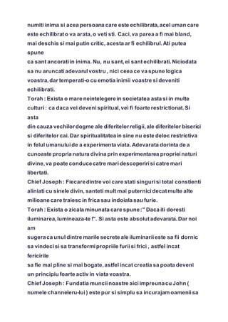 numiti inima si acea persoana care este echilibrata,aceluman care
este echilibrato va arata,o veti sti. Caci,va parea a fi mai bland,
mai deschis si mai putin critic, acesta ar fi echilibrul.Ati putea
spune
ca sant ancoratiin inima. Nu, nu sant,ei sant echilibrati.Niciodata
sa nu aruncatiadevarulvostru , nici ceea ce va spune logica
voastra,dar temperati-o cu emotia inimii voastre si deveniti
echilibrati.
Torah : Exista o mare neintelegerein societatea asta si in multe
culturi: ca daca vei devenispiritual,vei fi foarte restrictionat.Si
asta
din cauza vechilordogme ale diferitelorreligii,ale diferitelor biserici
si diferitelor cai.Dar spiritualitateain sine nu este deloc restrictiva
in felul umanuluide a experimenta viata.Adevarata dorinta de a
cunoaste propria natura divina prin experimentarea proprieinaturi
divine,va poate conducecatre maridescoperirisi catre mari
libertati.
Chief Joseph: Fiecaredintre voi care stati singurisi total constienti
aliniati cu sinele divin, santeti mult mai puternicidecatmulte alte
milioane care traiesc in frica sau indoiala sau furie.
Torah : Exista o zicala minunata care spune:" Daca iti doresti
iluminarea,lumineaza-te !". Si asta este absolutadevarata.Dar noi
am
sugeraca unul dintre marile secrete ale iluminariieste sa fii dornic
sa vindecisi sa transformipropriile furiisi frici , astfel incat
fericirile
sa fie mai pline si mai bogate,astfel incat creatia sa poata deveni
un principiu foarte activ in viata voastra.
Chief Joseph: Fundatia munciinoastre aiciimpreunacu John (
numele channeleru-lui) este pur si simplu sa incurajam oameniisa
 