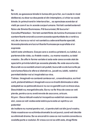 fie
fericiti, sa gaseasca binele in lumea din jurul lor, sa-l caute in mod
deliberat,nu doar sa dea peste el din intamplare,ci chiar sa caute
binele.In primulrand in interiorullor,, sa aprecieze acestdar al
vietii pe care il au in aceste corpuriumane.Voitoti santetiextensii
fizice ale SineluiDumnezeu.Fiti bucuroosi,fiti bucuria !
ConsiliulPleiedian : Voi toti santetifiinte de lumina frumoase si noi
santem foarte onoratica avem aceasta oportunitate de a vorbicu
voi, de a lucra cu voi si voi santeticu adevaratfoarte speciali.
Aceasta planeta are lucrurifoarte frumoasepe suprafata eisi
expresia
iubirii este uimitoare.Cea pe care o aveticu prietenii,cu iubitul, cu
partenerulde viata, cu fratele vostru , cu mama voastra,cu tatal
voastru .Se afla in forme variate si asta este ceea ce este atat de
specialin privinta iubirii pe aceasta planeta.Nu este asa oriunde.
Bucurati-va ca santetiumanicat puteti, bucurati-va de lucrurile pe
care lumea fizica le ofera si distrati-va , jucati-va,iubiti, radetisi
permitetiideilor noi si inspiratieisa vina.
Tobias: Imaginati-va cantand cantecenoi , creandmuzica,scriind
carti, pictand tablouri.Imaginati-vaca va treziti dimineata si abia
asteptatisa va petrecetiziua si nu sa va ganditi cum va trece ziua.
Deschideti-va,mergetidincolo.Sa nu va fie frica de ceea ce veti
pierde,pentru ca nu avetinevoie de asa ceva,oricum.
Kryon : Daca ridicativoalulsi incepetisa vedeti tot ceea ce este
aici, ceea ce veti vedea este iubire pura este un spiritcu un
potential
de inaltare nu numaipentru voi, ci pentru toti cei din jurul vostru.
Viata voastrase va schimba dramatic la cel punct,cand veti decide
sa eliminati drama.Sa va ancoratiin ceea ce noi numim conectia cu
cealalta parte a voalului.Si vreau ca voi sa sitit asta, dragifiinte
 