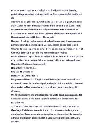 umane: nu conteaza careireligii apartinetipe aceastaplaneta ,
puteti atinge acestnivel si sa-l iubiti pe Dumnezeuastfel. Indiferent
de
doctrina de pe planeta , puteti fi astfel si il puteti iubi pe Dumnezeu
astfel. Asta nu inseamnaca trecetidintr-o cutie in alta. Acest lucru
inseamnadescoperirea miezuluiproblemeisi asta inseamna ca
intotdeauna ati fost si veti fi la controlulvietii voastre,ca parte a lui
Dumnezeu din acestUnivers.Si asa este !
Bashar : Deci,va multumim pentru darulimpartasirii,pentru ca ne
permitetidarulde a vedea prin voi toti. Atatea cai pe care le are
Creatia de a se exprima pe sine . Si ne expandeaza intelegereaa Tot
Ceea Ce Este. Decipur si simplu ne extindem iubirea
neconditionata , aprecierea si multumirile profunde din inima pentru
co-creatia acesteitransmisiisi va uram o zi buna si extraordinara.
Reporter : Multumim foarte mult !
Reporter : Te-aiintors...
Shawn: M-am intors.
DarylAnka : Cum a fost ?
Pe genericulfilmului : Daryl: Considericorpulca un vehicol,ca o
masina.Eu ma aflu de obicei pe locul soferului,in spatele volanului,
dar cand vine Bashareste ca si cum alunec usor catre loculdin
dreapta.
Wendy Kennedy: Am amintiri despreo viata cand aveam capacitati
similare de a ma conectala celelalte taramurisi dimensiuni,dar
nu chiar asa
John cali : Este ca si cum treci de sinele tau normal, asa simt eu.
Geoffrey : Exista momente in timpul channelu-luicand eu pur si
simplu plec. Dumnezeu stie unde.Adica sant constientde lucrurile
care se intampla in camera , dar la un anumit punctsi acestlucru
dispare.
 