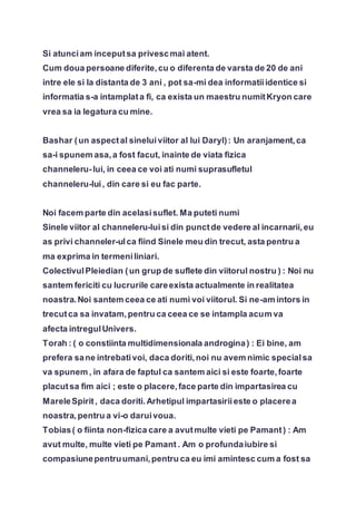 Si atunciam inceputsa privescmai atent.
Cum doua persoane diferite,cu o diferenta de varsta de 20 de ani
intre ele si la distanta de 3 ani , pot sa-mi dea informatiiidentice si
informatia s-a intamplata fi, ca exista un maestru numitKryon care
vrea sa ia legatura cu mine.
Bashar (un aspectal sineluiviitor al lui Daryl): Un aranjament,ca
sa-i spunem asa,a fost facut, inainte de viata fizica
channeleru-lui, in ceea ce voi ati numi suprasufletul
channeleru-lui, din care si eu fac parte.
Noi facem parte din acelasisuflet. Ma puteti numi
Sinele viitor al channeleru-luisi din punctde vedere al incarnarii,eu
as privi channeler-ulca fiind Sinele meu din trecut, asta pentru a
ma exprima in termeniliniari.
ColectivulPleiedian (un grup de suflete din viitorul nostru ) : Noi nu
santem fericiti cu lucrurile careexista actualmente in realitatea
noastra.Noi santem ceea ce ati numi voi viitorul. Si ne-am intors in
trecutca sa invatam,pentru ca ceea ce se intampla acum va
afecta intregulUnivers.
Torah : ( o constiinta multidimensionala androgina) : Ei bine, am
prefera sane intrebativoi, daca doriti,noi nu avem nimic specialsa
va spunem , in afara de faptul ca santem aici si este foarte,foarte
placutsa fim aici ; este o placere,face parte din impartasirea cu
MareleSpirit, daca doriti.Arhetipul impartasiriieste o placerea
noastra,pentru a vi-o daruivoua.
Tobias( o fiinta non-fizica care a avutmulte vieti pe Pamant) : Am
avut multe, multe vieti pe Pamant . Am o profundaiubire si
compasiunepentruumani,pentru ca eu imi amintesc cum a fost sa
 