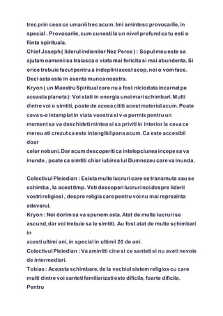 trec prin ceea ce umaniitrec acum. Imi amintesc provocarile,in
special. Provocarile,cum cunostila un nivel profundca tu esti o
fiinta spirituala.
Chief Joseph( liderulindienilor Nez Perce ) : Sopulmeu este sa
ajutam oameniisa traiasca o viata mai fericita si mai abundenta.Si
orice trebuie facutpentru a indepliniacestscop,noi o vom face.
Deci asta este in esenta muncanoastra.
Kryon ( un MaestruSpiritualcare nu a fost niciodata incarnatpe
aceasta planeta): Voi stati in energia uneimarischimbari.Multi
dintre voi o simtiti, poate de aceea cititi acestmaterialacum.Poate
ceva s-a intamplatin viata voastrasi v-a permis pentru un
momentsa va deschidetimintea si sa priviti in interior la ceva ce
mereu ati crezutca este intangibilpana acum.Ca este accesibil
doar
celor nebuni.Dar acum descoperitica intelepciunea incepesa va
inunde , poate ca simtiti chiar iubirea lui Dumnezeu careva inunda.
ColectivulPleiedian : Exista multe lucruricare se transmuta sau se
schimba , la acesttimp. Veti descoperilucrurinoidespre liderii
vostrireligiosi, despre religia carepentru voinu mai reprezinta
adevarul.
Kryon : Noi dorim sa va spunem asta.Atat de multe lucrurise
ascund,dar voi trebuie sa le simtiti. Au fost atat de multe schimbari
in
acestiultimi ani, in specialin ultimii 20 de ani.
ColectivulPleiedian : Va amintiti cine si ce santetisi nu aveti nevoie
de intermediari.
Tobias: Aceasta schimbare,de la vechiulsistem religios cu care
multi dintre voi santetifamiliarizatieste dificila, foarte dificila.
Pentru
 