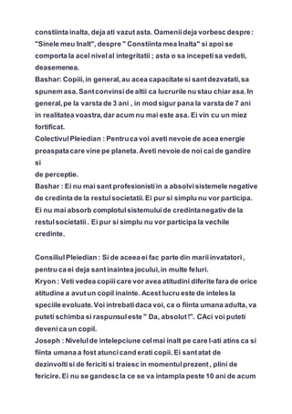 constiinta inalta, deja ati vazut asta. Oameniideja vorbesc despre:
"Sinele meu Inalt", despre " Constiinta mea Inalta" si apoi se
comporta la acel nivelal integritatii ; asta o sa incepetisa vedeti,
deasemenea.
Bashar: Copiii,in general,au acea capacitate si santdezvatati,sa
spunem asa.Santconvinside altii ca lucrurile nu stau chiar asa.In
general,pe la varsta de 3 ani , in mod sigur pana la varsta de 7 ani
in realitatea voastra,dar acum nu mai este asa. Ei vin cu un miez
fortificat.
ColectivulPleiedian : Pentruca voi aveti nevoie de acea energie
proaspatacare vine pe planeta.Aveti nevoie de noi cai de gandire
si
de perceptie.
Bashar : Ei nu mai sant profesionistiin a absolvisistemele negative
de credinta de la restulsocietatii.Ei pur si simplu nu vor participa.
Ei nu mai absorb complotulsistemuluide credintanegativ de la
restulsocietatii. Ei pur si simplu nu vor participa la vechile
credinte.
ConsiliulPleiedian : Si de aceea ei fac parte din mariiinvatatori,
pentru ca ei deja santinaintea jocului,in multe feluri.
Kryon : Veti vedea copiiicare vor avea atitudini diferite fara de orice
atitudine a avutun copil inainte. Acest lucru este de inteles la
speciile evoluate.Voi intrebatidaca voi, ca o fiinta umana adulta,va
puteti schimba si raspunsuleste " Da, absolut!". CAci voi puteti
devenica un copil.
Joseph : Nivelulde intelepciune celmai inalt pe care l-ati atins ca si
fiinta umana a fost atuncicand erati copii. Ei santatat de
dezinvoltisi de fericiti si traiesc in momentulprezent, plini de
fericire.Ei nu se gandescla ce se va intampla peste 10 ani de acum
 