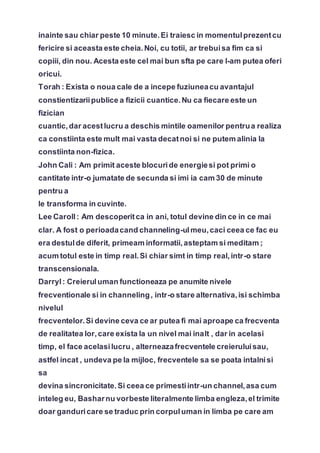 inainte sau chiar peste 10 minute.Ei traiesc in momentulprezentcu
fericire si aceasta este cheia.Noi, cu totii, ar trebuisa fim ca si
copiii, din nou. Acesta este cel mai bun sfta pe care l-am putea oferi
oricui.
Torah : Exista o noua cale de a incepe fuziuneacu avantajul
constientizariipublice a fizicii cuantice.Nu ca fiecare este un
fizician
cuantic,dar acestlucru a deschis mintile oamenilor pentrua realiza
ca constiinta este mult mai vasta decatnoi si ne putem alinia la
constiinta non-fizica.
John Cali : Am primit aceste blocuride energiesi pot primi o
cantitate intr-o jumatate de secunda si imi ia cam 30 de minute
pentru a
le transforma in cuvinte.
Lee Caroll: Am descoperitca in ani, totul devine din ce in ce mai
clar. A fost o perioadacand channeling-ulmeu,caci ceea ce fac eu
era destulde diferit, primeam informatii,asteptam si meditam ;
acum totul este in timp real.Si chiar simt in timp real,intr-o stare
transcensionala.
Darryl: Creieruluman functioneaza pe anumite nivele
frecventionale si in channeling, intr-o stare alternativa,isi schimba
nivelul
frecventelor.Si devine ceva ce ar putea fi mai aproape ca frecventa
de realitatea lor,care exista la un nivel mai inalt , dar in acelasi
timp, el face acelasilucru , alterneazafrecventele creieruluisau,
astfel incat , undeva pe la mijloc, frecventele sa se poata intalnisi
sa
devina sincronicitate.Si ceea ce primestiintr-un channel,asa cum
inteleg eu, Basharnu vorbeste literalmente limba engleza,el trimite
doar ganduricare se traduc prin corpuluman in limba pe care am
 