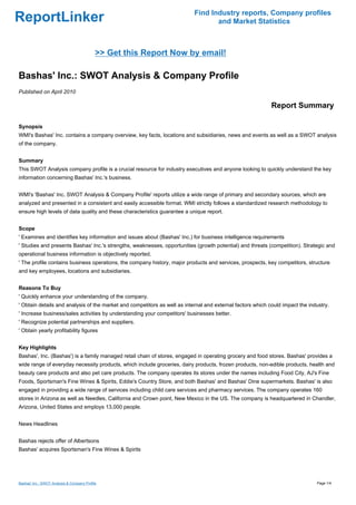 Find Industry reports, Company profiles
ReportLinker                                                                      and Market Statistics



                                            >> Get this Report Now by email!

Bashas' Inc.: SWOT Analysis & Company Profile
Published on April 2010

                                                                                                            Report Summary

Synopsis
WMI's Bashas' Inc. contains a company overview, key facts, locations and subsidiaries, news and events as well as a SWOT analysis
of the company.


Summary
This SWOT Analysis company profile is a crucial resource for industry executives and anyone looking to quickly understand the key
information concerning Bashas' Inc.'s business.


WMI's 'Bashas' Inc. SWOT Analysis & Company Profile' reports utilize a wide range of primary and secondary sources, which are
analyzed and presented in a consistent and easily accessible format. WMI strictly follows a standardized research methodology to
ensure high levels of data quality and these characteristics guarantee a unique report.


Scope
' Examines and identifies key information and issues about (Bashas' Inc.) for business intelligence requirements
' Studies and presents Bashas' Inc.'s strengths, weaknesses, opportunities (growth potential) and threats (competition). Strategic and
operational business information is objectively reported.
' The profile contains business operations, the company history, major products and services, prospects, key competitors, structure
and key employees, locations and subsidiaries.


Reasons To Buy
' Quickly enhance your understanding of the company.
' Obtain details and analysis of the market and competitors as well as internal and external factors which could impact the industry.
' Increase business/sales activities by understanding your competitors' businesses better.
' Recognize potential partnerships and suppliers.
' Obtain yearly profitability figures


Key Highlights
Bashas', Inc. (Bashas') is a family managed retail chain of stores, engaged in operating grocery and food stores. Bashas' provides a
wide range of everyday necessity products, which include groceries, dairy products, frozen products, non-edible products, health and
beauty care products and also pet care products. The company operates its stores under the names including Food City, AJ's Fine
Foods, Sportsman's Fine Wines & Spirits, Eddie's Country Store, and both Bashas' and Bashas' Dine supermarkets. Bashas' is also
engaged in providing a wide range of services including child care services and pharmacy services. The company operates 160
stores in Arizona as well as Needles, California and Crown point, New Mexico in the US. The company is headquartered in Chandler,
Arizona, United States and employs 13,000 people.


News Headlines


Bashas rejects offer of Albertsons
Bashas' acquires Sportsman's Fine Wines & Spirits




Bashas' Inc.: SWOT Analysis & Company Profile                                                                                  Page 1/4
 