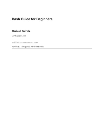 Bash Guide for Beginners


Machtelt Garrels
CoreSequence.com


<tille@coresequence.com>

Version 1.3 Last updated 20040709 Edition
 