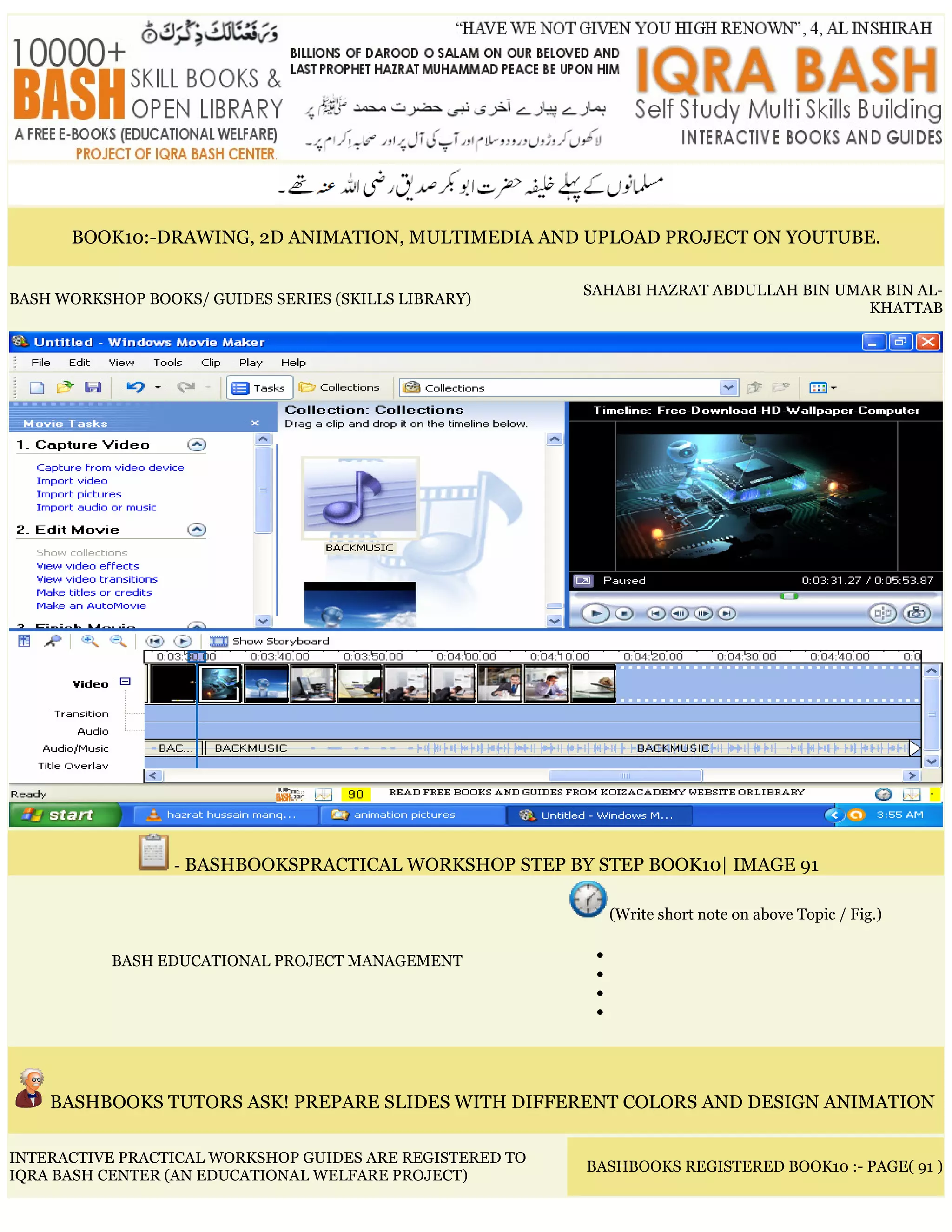 BOOK10:-DRAWING, 2D ANIMATION, MULTIMEDIA AND UPLOAD PROJECT ON YOUTUBE.
BASH WORKSHOP BOOKS/ GUIDES SERIES (SKILLS LIBRARY)
SAHABI HAZRAT ABDULLAH BIN UMAR BIN AL-
KHATTAB
- BASHBOOKSPRACTICAL WORKSHOP STEP BY STEP BOOK10| IMAGE 91
BASH EDUCATIONAL PROJECT MANAGEMENT
(Write short note on above Topic / Fig.)
•
•
•
•
BASHBOOKS TUTORS ASK! PREPARE SLIDES WITH DIFFERENT COLORS AND DESIGN ANIMATION
INTERACTIVE PRACTICAL WORKSHOP GUIDES ARE REGISTERED TO
IQRA BASH CENTER (AN EDUCATIONAL WELFARE PROJECT)
BASHBOOKS REGISTERED BOOK10 :- PAGE( 91 )
 