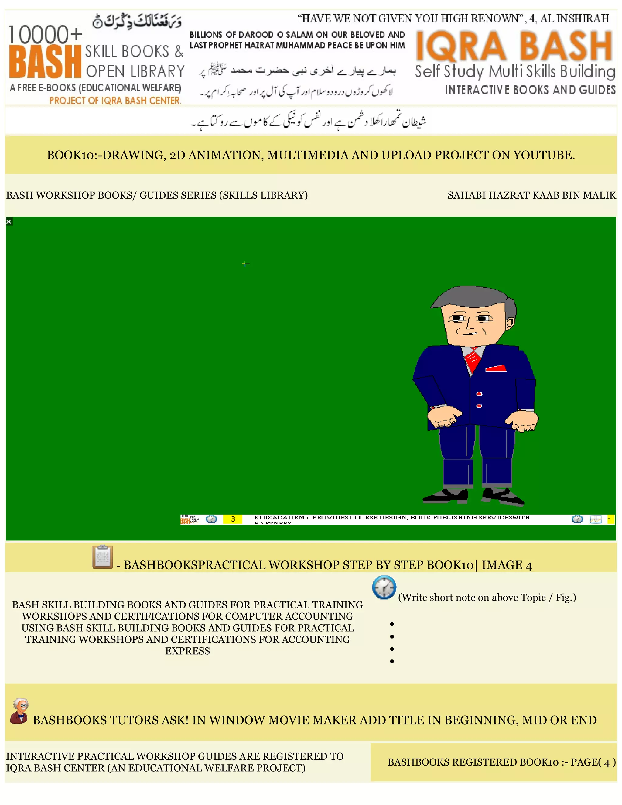 BOOK10:-DRAWING, 2D ANIMATION, MULTIMEDIA AND UPLOAD PROJECT ON YOUTUBE.
BASH WORKSHOP BOOKS/ GUIDES SERIES (SKILLS LIBRARY) SAHABI HAZRAT KAAB BIN MALIK
- BASHBOOKSPRACTICAL WORKSHOP STEP BY STEP BOOK10| IMAGE 4
BASH SKILL BUILDING BOOKS AND GUIDES FOR PRACTICAL TRAINING
WORKSHOPS AND CERTIFICATIONS FOR COMPUTER ACCOUNTING
USING BASH SKILL BUILDING BOOKS AND GUIDES FOR PRACTICAL
TRAINING WORKSHOPS AND CERTIFICATIONS FOR ACCOUNTING
EXPRESS
(Write short note on above Topic / Fig.)
•
•
•
•
BASHBOOKS TUTORS ASK! IN WINDOW MOVIE MAKER ADD TITLE IN BEGINNING, MID OR END
INTERACTIVE PRACTICAL WORKSHOP GUIDES ARE REGISTERED TO
IQRA BASH CENTER (AN EDUCATIONAL WELFARE PROJECT)
BASHBOOKS REGISTERED BOOK10 :- PAGE( 4 )
 