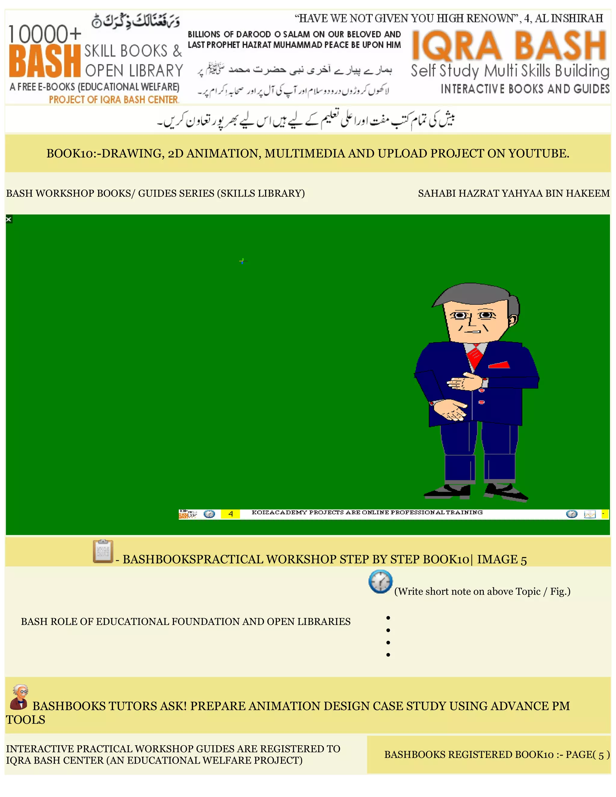 BOOK10:-DRAWING, 2D ANIMATION, MULTIMEDIA AND UPLOAD PROJECT ON YOUTUBE.
BASH WORKSHOP BOOKS/ GUIDES SERIES (SKILLS LIBRARY) SAHABI HAZRAT YAHYAA BIN HAKEEM
- BASHBOOKSPRACTICAL WORKSHOP STEP BY STEP BOOK10| IMAGE 5
BASH ROLE OF EDUCATIONAL FOUNDATION AND OPEN LIBRARIES
(Write short note on above Topic / Fig.)
•
•
•
•
BASHBOOKS TUTORS ASK! PREPARE ANIMATION DESIGN CASE STUDY USING ADVANCE PM
TOOLS
INTERACTIVE PRACTICAL WORKSHOP GUIDES ARE REGISTERED TO
IQRA BASH CENTER (AN EDUCATIONAL WELFARE PROJECT)
BASHBOOKS REGISTERED BOOK10 :- PAGE( 5 )
 