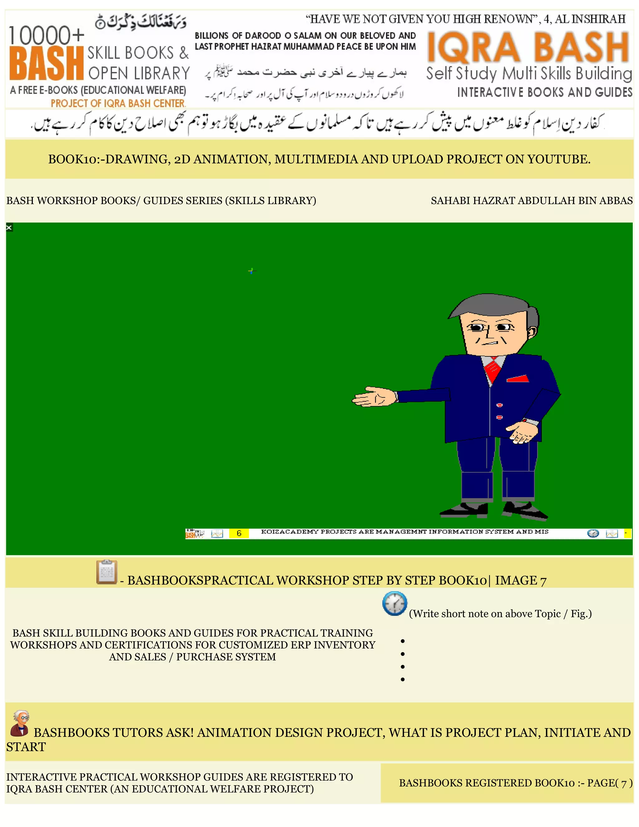 BOOK10:-DRAWING, 2D ANIMATION, MULTIMEDIA AND UPLOAD PROJECT ON YOUTUBE.
BASH WORKSHOP BOOKS/ GUIDES SERIES (SKILLS LIBRARY) SAHABI HAZRAT ABDULLAH BIN ABBAS
- BASHBOOKSPRACTICAL WORKSHOP STEP BY STEP BOOK10| IMAGE 7
BASH SKILL BUILDING BOOKS AND GUIDES FOR PRACTICAL TRAINING
WORKSHOPS AND CERTIFICATIONS FOR CUSTOMIZED ERP INVENTORY
AND SALES / PURCHASE SYSTEM
(Write short note on above Topic / Fig.)
•
•
•
•
BASHBOOKS TUTORS ASK! ANIMATION DESIGN PROJECT, WHAT IS PROJECT PLAN, INITIATE AND
START
INTERACTIVE PRACTICAL WORKSHOP GUIDES ARE REGISTERED TO
IQRA BASH CENTER (AN EDUCATIONAL WELFARE PROJECT)
BASHBOOKS REGISTERED BOOK10 :- PAGE( 7 )
 