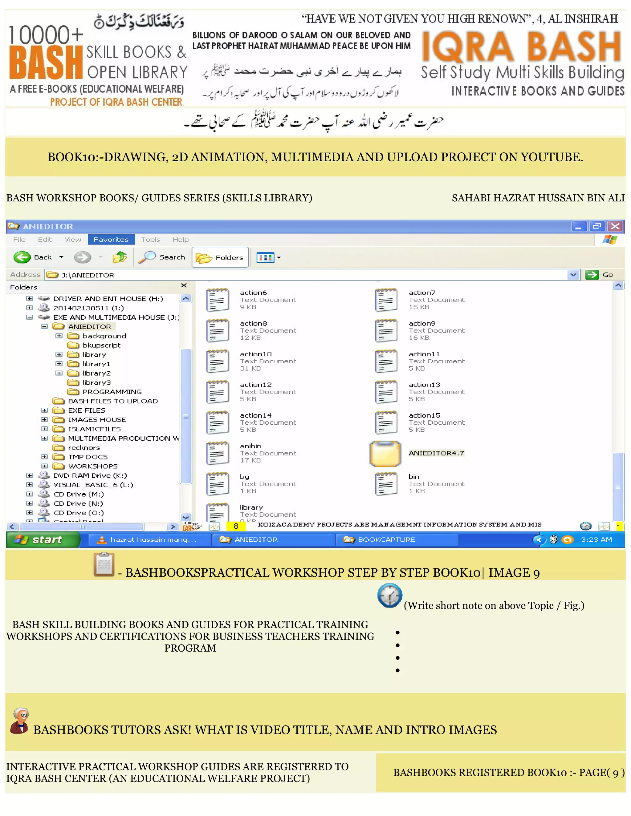 BOOK10:-DRAWING, 2D ANIMATION, MULTIMEDIA AND UPLOAD PROJECT ON YOUTUBE.
BASH WORKSHOP BOOKS/ GUIDES SERIES (SKILLS LIBRARY) SAHABI HAZRAT HUSSAIN BIN ALI
- BASHBOOKSPRACTICAL WORKSHOP STEP BY STEP BOOK10| IMAGE 9
BASH SKILL BUILDING BOOKS AND GUIDES FOR PRACTICAL TRAINING
WORKSHOPS AND CERTIFICATIONS FOR BUSINESS TEACHERS TRAINING
PROGRAM
(Write short note on above Topic / Fig.)
•
•
•
•
BASHBOOKS TUTORS ASK! WHAT IS VIDEO TITLE, NAME AND INTRO IMAGES
INTERACTIVE PRACTICAL WORKSHOP GUIDES ARE REGISTERED TO
IQRA BASH CENTER (AN EDUCATIONAL WELFARE PROJECT)
BASHBOOKS REGISTERED BOOK10 :- PAGE( 9 )
 