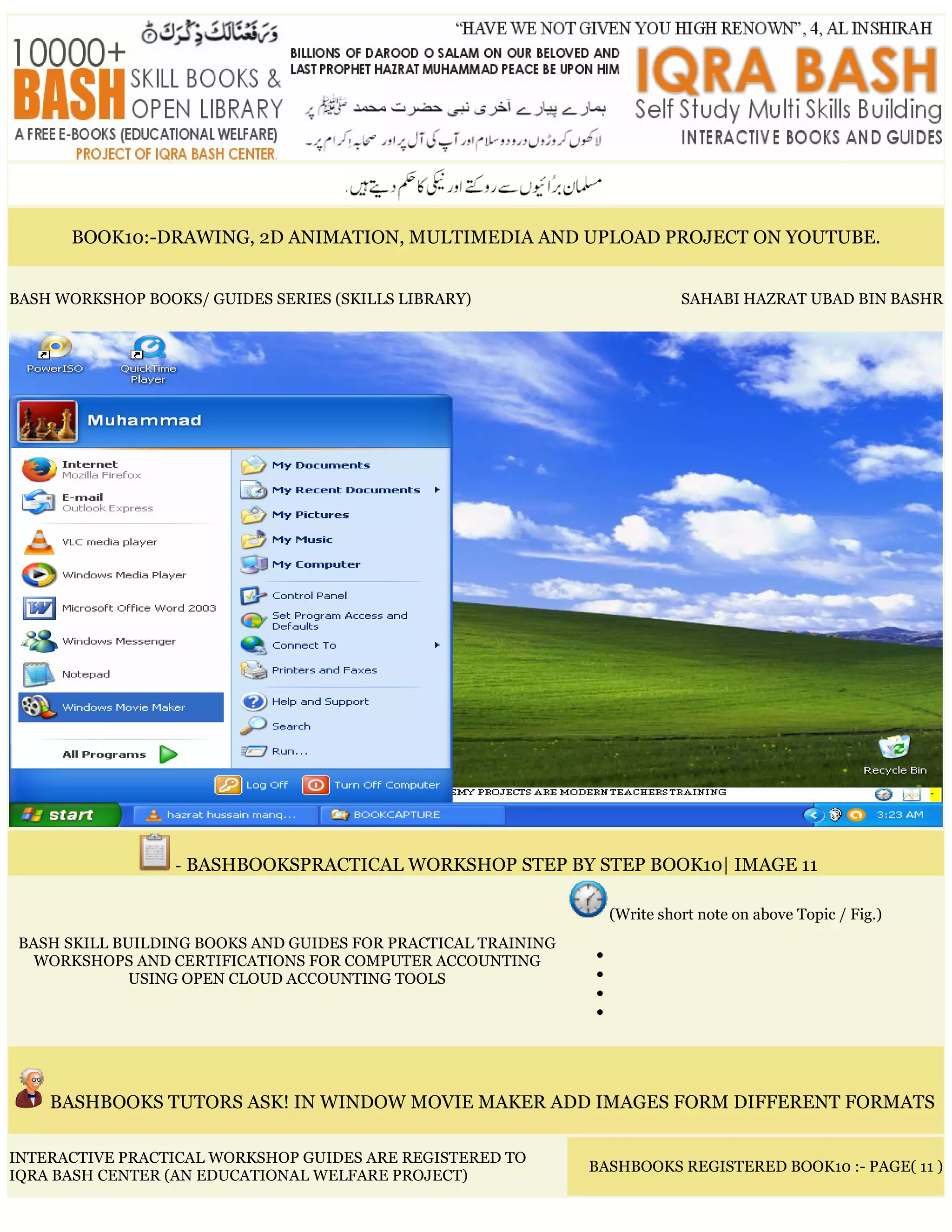 BOOK10:-DRAWING, 2D ANIMATION, MULTIMEDIA AND UPLOAD PROJECT ON YOUTUBE.
BASH WORKSHOP BOOKS/ GUIDES SERIES (SKILLS LIBRARY) SAHABI HAZRAT UBAD BIN BASHR
- BASHBOOKSPRACTICAL WORKSHOP STEP BY STEP BOOK10| IMAGE 11
BASH SKILL BUILDING BOOKS AND GUIDES FOR PRACTICAL TRAINING
WORKSHOPS AND CERTIFICATIONS FOR COMPUTER ACCOUNTING
USING OPEN CLOUD ACCOUNTING TOOLS
(Write short note on above Topic / Fig.)
•
•
•
•
BASHBOOKS TUTORS ASK! IN WINDOW MOVIE MAKER ADD IMAGES FORM DIFFERENT FORMATS
INTERACTIVE PRACTICAL WORKSHOP GUIDES ARE REGISTERED TO
IQRA BASH CENTER (AN EDUCATIONAL WELFARE PROJECT)
BASHBOOKS REGISTERED BOOK10 :- PAGE( 11 )
 