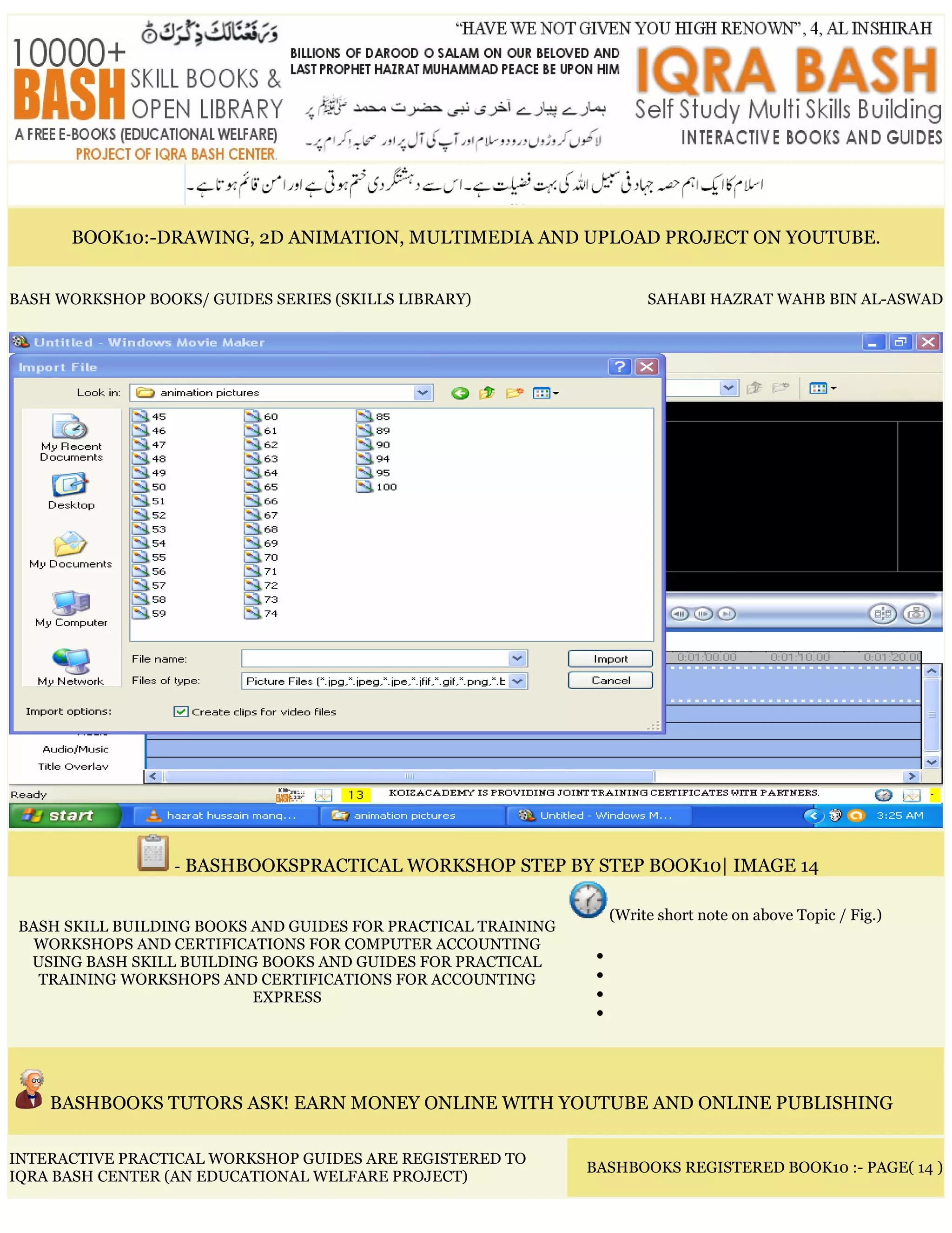 BOOK10:-DRAWING, 2D ANIMATION, MULTIMEDIA AND UPLOAD PROJECT ON YOUTUBE.
BASH WORKSHOP BOOKS/ GUIDES SERIES (SKILLS LIBRARY) SAHABI HAZRAT WAHB BIN AL-ASWAD
- BASHBOOKSPRACTICAL WORKSHOP STEP BY STEP BOOK10| IMAGE 14
BASH SKILL BUILDING BOOKS AND GUIDES FOR PRACTICAL TRAINING
WORKSHOPS AND CERTIFICATIONS FOR COMPUTER ACCOUNTING
USING BASH SKILL BUILDING BOOKS AND GUIDES FOR PRACTICAL
TRAINING WORKSHOPS AND CERTIFICATIONS FOR ACCOUNTING
EXPRESS
(Write short note on above Topic / Fig.)
•
•
•
•
BASHBOOKS TUTORS ASK! EARN MONEY ONLINE WITH YOUTUBE AND ONLINE PUBLISHING
INTERACTIVE PRACTICAL WORKSHOP GUIDES ARE REGISTERED TO
IQRA BASH CENTER (AN EDUCATIONAL WELFARE PROJECT)
BASHBOOKS REGISTERED BOOK10 :- PAGE( 14 )
 