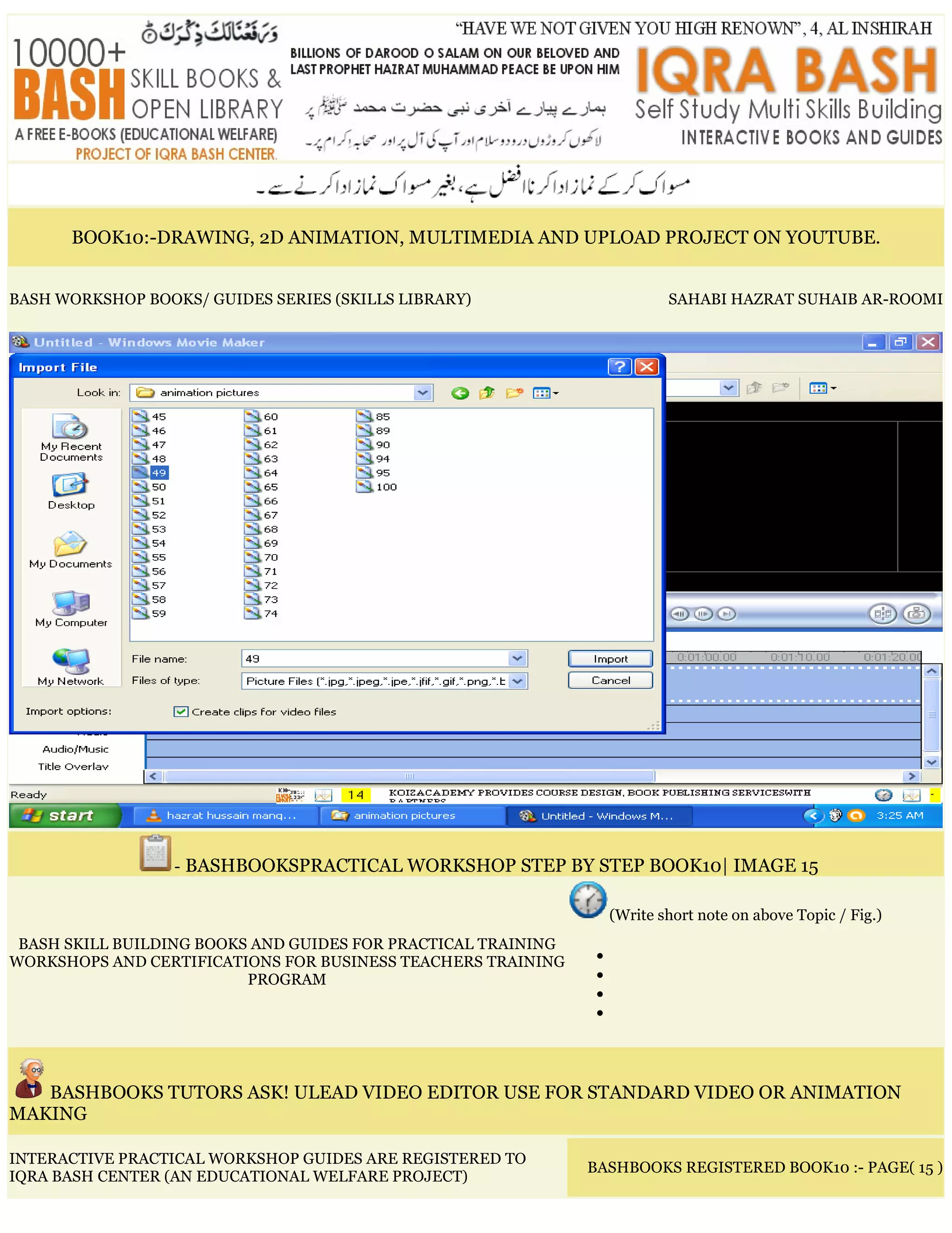 BOOK10:-DRAWING, 2D ANIMATION, MULTIMEDIA AND UPLOAD PROJECT ON YOUTUBE.
BASH WORKSHOP BOOKS/ GUIDES SERIES (SKILLS LIBRARY) SAHABI HAZRAT SUHAIB AR-ROOMI
- BASHBOOKSPRACTICAL WORKSHOP STEP BY STEP BOOK10| IMAGE 15
BASH SKILL BUILDING BOOKS AND GUIDES FOR PRACTICAL TRAINING
WORKSHOPS AND CERTIFICATIONS FOR BUSINESS TEACHERS TRAINING
PROGRAM
(Write short note on above Topic / Fig.)
•
•
•
•
BASHBOOKS TUTORS ASK! ULEAD VIDEO EDITOR USE FOR STANDARD VIDEO OR ANIMATION
MAKING
INTERACTIVE PRACTICAL WORKSHOP GUIDES ARE REGISTERED TO
IQRA BASH CENTER (AN EDUCATIONAL WELFARE PROJECT)
BASHBOOKS REGISTERED BOOK10 :- PAGE( 15 )
 