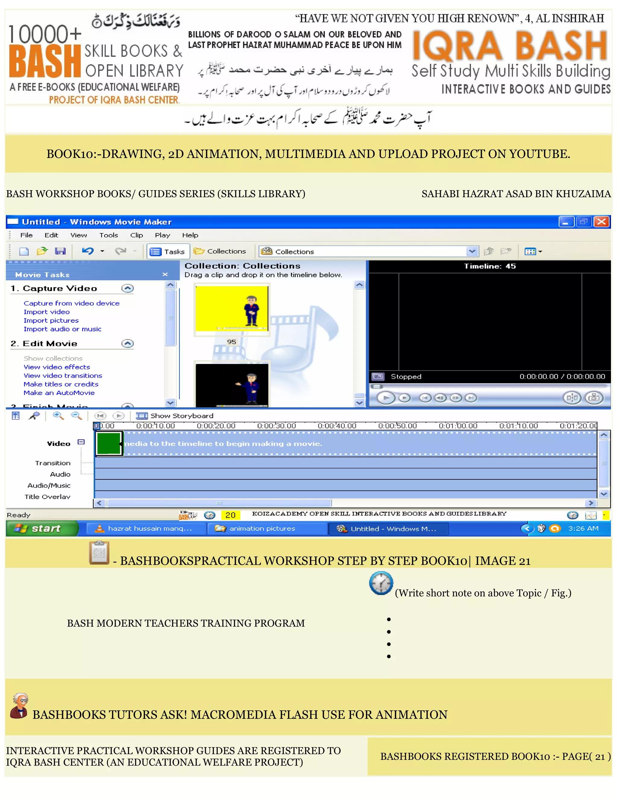 BOOK10:-DRAWING, 2D ANIMATION, MULTIMEDIA AND UPLOAD PROJECT ON YOUTUBE.
BASH WORKSHOP BOOKS/ GUIDES SERIES (SKILLS LIBRARY) SAHABI HAZRAT ASAD BIN KHUZAIMA
- BASHBOOKSPRACTICAL WORKSHOP STEP BY STEP BOOK10| IMAGE 21
BASH MODERN TEACHERS TRAINING PROGRAM
(Write short note on above Topic / Fig.)
•
•
•
•
BASHBOOKS TUTORS ASK! MACROMEDIA FLASH USE FOR ANIMATION
INTERACTIVE PRACTICAL WORKSHOP GUIDES ARE REGISTERED TO
IQRA BASH CENTER (AN EDUCATIONAL WELFARE PROJECT)
BASHBOOKS REGISTERED BOOK10 :- PAGE( 21 )
 