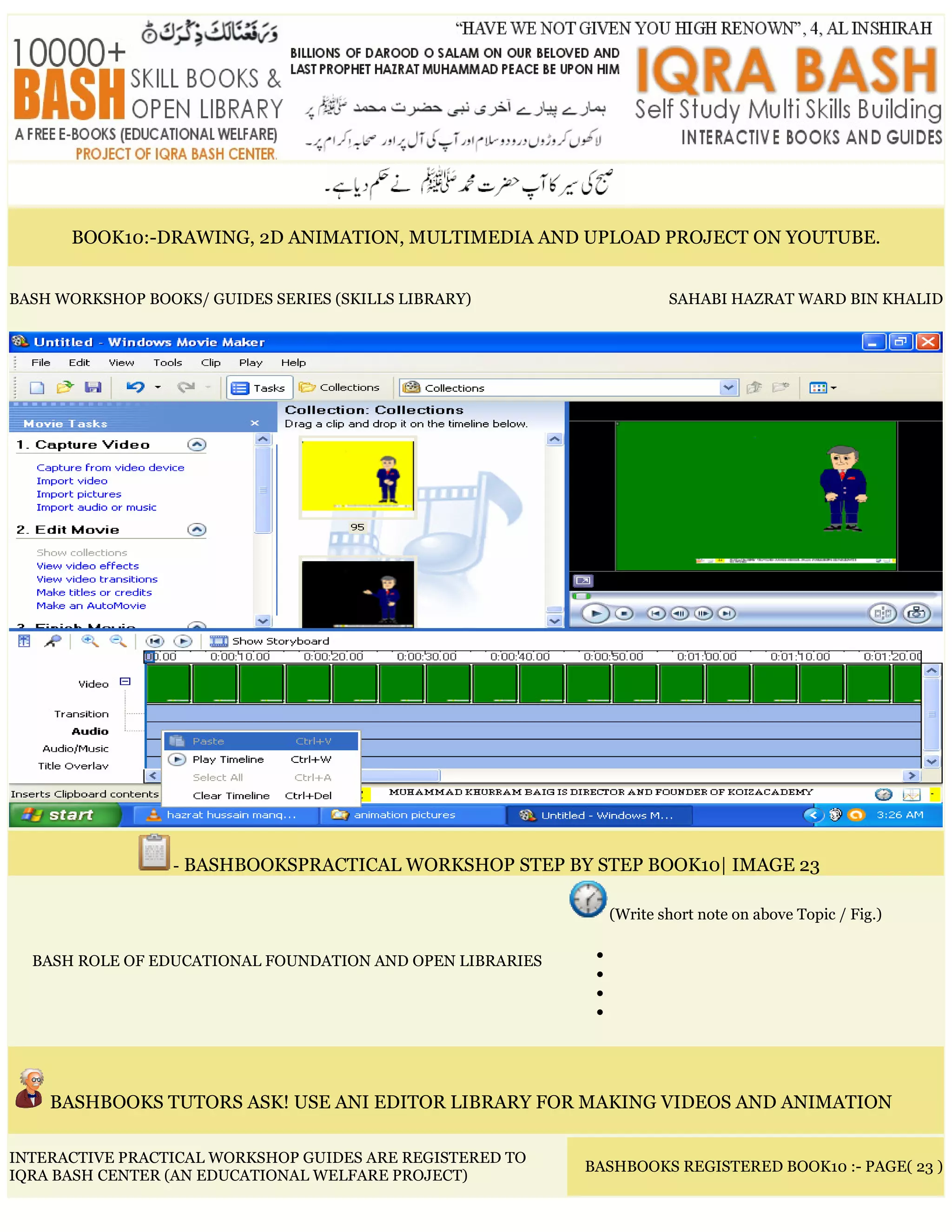 BOOK10:-DRAWING, 2D ANIMATION, MULTIMEDIA AND UPLOAD PROJECT ON YOUTUBE.
BASH WORKSHOP BOOKS/ GUIDES SERIES (SKILLS LIBRARY) SAHABI HAZRAT WARD BIN KHALID
- BASHBOOKSPRACTICAL WORKSHOP STEP BY STEP BOOK10| IMAGE 23
BASH ROLE OF EDUCATIONAL FOUNDATION AND OPEN LIBRARIES
(Write short note on above Topic / Fig.)
•
•
•
•
BASHBOOKS TUTORS ASK! USE ANI EDITOR LIBRARY FOR MAKING VIDEOS AND ANIMATION
INTERACTIVE PRACTICAL WORKSHOP GUIDES ARE REGISTERED TO
IQRA BASH CENTER (AN EDUCATIONAL WELFARE PROJECT)
BASHBOOKS REGISTERED BOOK10 :- PAGE( 23 )
 