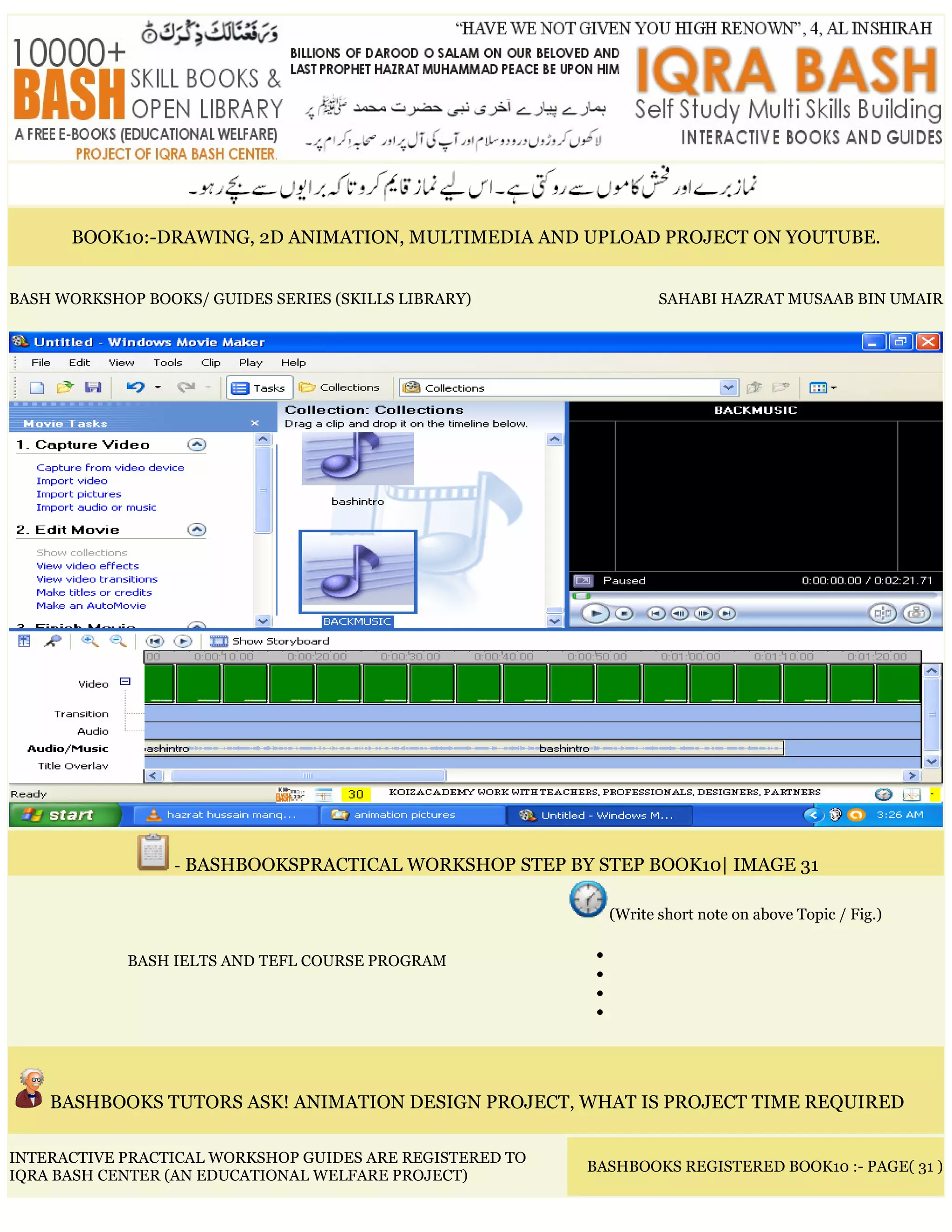 BOOK10:-DRAWING, 2D ANIMATION, MULTIMEDIA AND UPLOAD PROJECT ON YOUTUBE.
BASH WORKSHOP BOOKS/ GUIDES SERIES (SKILLS LIBRARY) SAHABI HAZRAT MUSAAB BIN UMAIR
- BASHBOOKSPRACTICAL WORKSHOP STEP BY STEP BOOK10| IMAGE 31
BASH IELTS AND TEFL COURSE PROGRAM
(Write short note on above Topic / Fig.)
•
•
•
•
BASHBOOKS TUTORS ASK! ANIMATION DESIGN PROJECT, WHAT IS PROJECT TIME REQUIRED
INTERACTIVE PRACTICAL WORKSHOP GUIDES ARE REGISTERED TO
IQRA BASH CENTER (AN EDUCATIONAL WELFARE PROJECT)
BASHBOOKS REGISTERED BOOK10 :- PAGE( 31 )
 